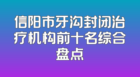 信阳市牙沟封闭治疗机构前十名综合盘点