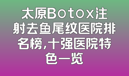 太原Botox注射去鱼尾纹医院排名榜，十强医院特色一览