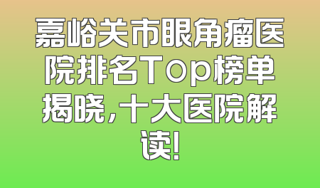 嘉峪关市眼角瘤医院排名Top榜单揭晓，十大医院解读！