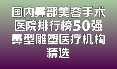国内鼻部美容手术医院排行榜50强鼻型雕塑医疗机构精选