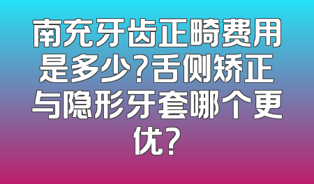 南充牙齿正畸费用是多少？舌侧矫正与隐形牙套哪个更优？