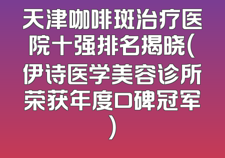 天津咖啡斑治疗医院十强排名揭晓（伊诗医学美容诊所荣获年度口碑冠军）