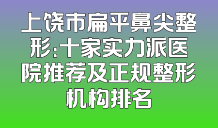 上饶市扁平鼻尖整形：十家实力派医院推荐及正规整形机构排名