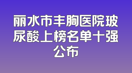 丽水市丰胸医院玻尿酸上榜名单十强公布