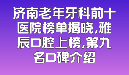 济南老年牙科前十医院榜单揭晓，雅辰口腔上榜，第九名口碑介绍