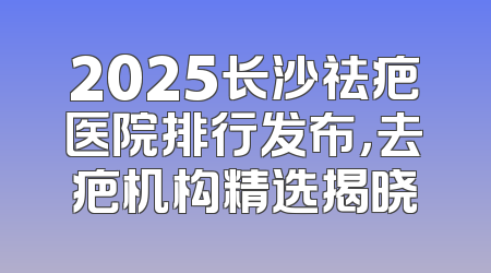 2025长沙祛疤医院排行发布，去疤机构精选揭晓