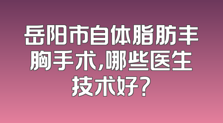岳阳市自体脂肪丰胸手术，哪些医生技术好？