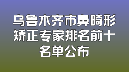 乌鲁木齐市鼻畸形矫正专家排名前十名单公布