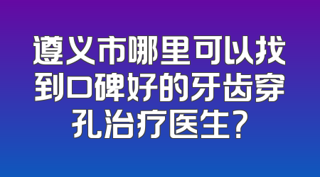 遵义市哪里可以找到口碑好的牙齿穿孔治疗医生？