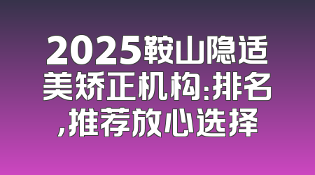 2025鞍山隐适美矫正机构：排名，推荐放心选择