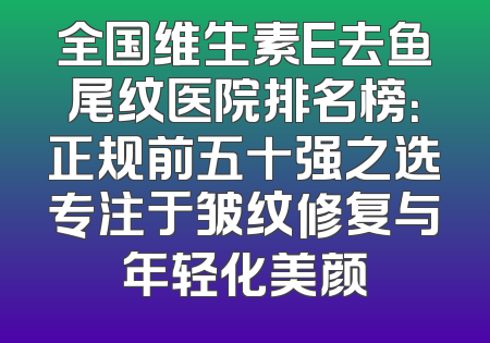 全国维生素E去鱼尾纹医院排名榜：正规前五十强之选专注于皱纹修复与年轻化美颜