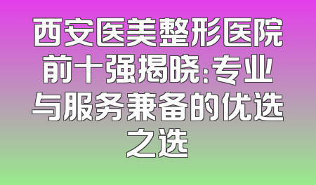 西安医美整形医院前十强揭晓：专业与服务兼备的优选之选