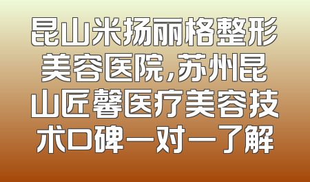 昆山米扬丽格整形美容医院，苏州昆山匠馨医疗美容技术口碑一对一了解