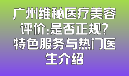 广州维秘医疗美容评价：是否正规？特色服务与热门医生介绍