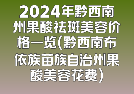 2024年黔西南州果酸祛斑美容价格一览（黔西南布依族苗族自治州果酸美容花费）