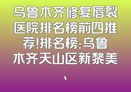 乌鲁木齐修复唇裂医院排名榜前四推荐！排名榜：乌鲁木齐天山区新黎美、