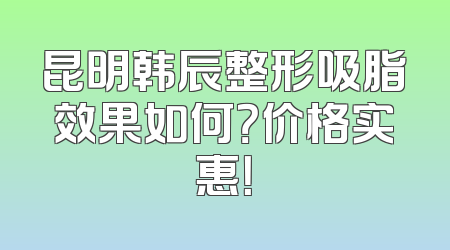昆明韩辰整形吸脂效果如何？价格实惠！