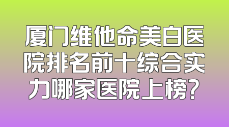 厦门维他命美白医院排名前十综合实力哪家医院上榜？