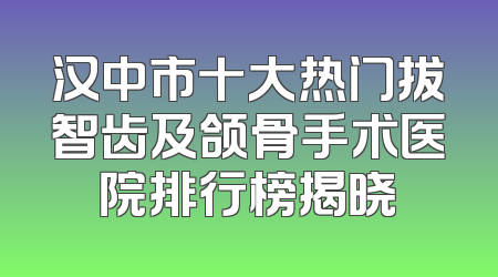 汉中市十大热门拔智齿及颌骨手术医院排行榜揭晓