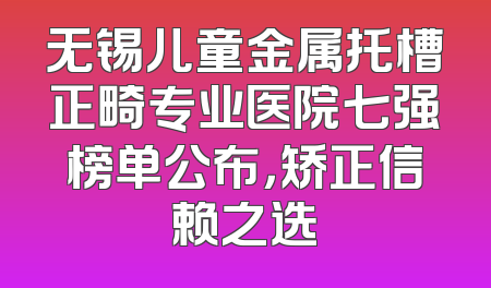无锡儿童金属托槽正畸专业医院七强榜单公布，矫正信赖之选