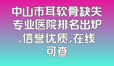 中山市耳软骨缺失专业医院排名出炉，信誉优质，在线可查