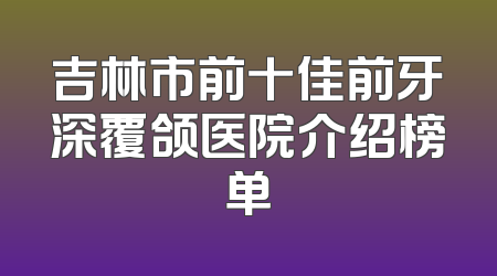 吉林市前十佳前牙深覆颌医院介绍榜单
