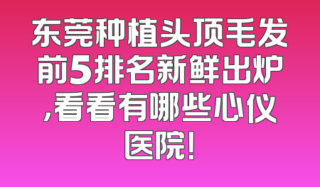 东莞种植头顶毛发前5排名新鲜出炉，看看有哪些心仪医院！