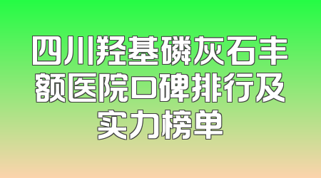 四川羟基磷灰石丰额医院口碑排行及实力榜单
