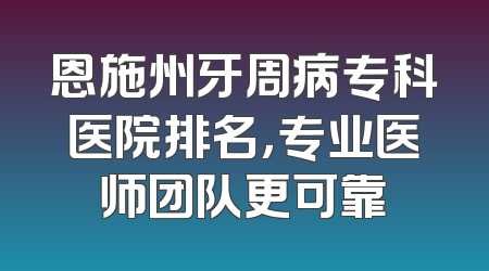 恩施州牙周病专科医院排名，专业医师团队更可靠