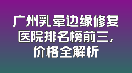 广州乳晕边缘修复医院排名榜前三，价格全解析
