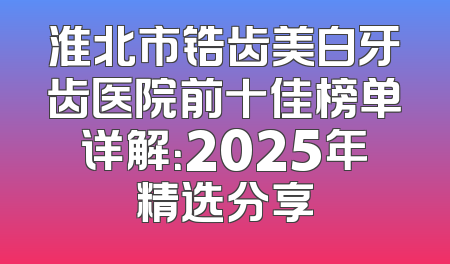 淮北市锆齿美白牙齿医院前十佳榜单详解：2025年精选分享