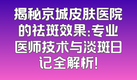 揭秘京城皮肤医院的祛斑效果：专业医师技术与淡斑日记全解析！