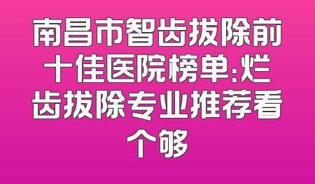 南昌市智齿拔除前十佳医院榜单：烂齿拔除专业推荐看个够