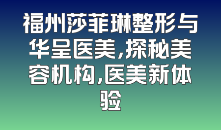 福州莎菲琳整形与华呈医美，探秘美容机构，医美新体验
