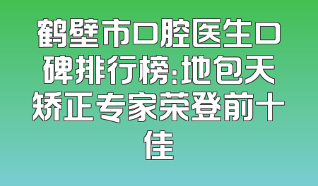 鹤壁市口腔医生口碑排行榜：地包天矫正专家荣登前十佳