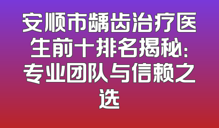 安顺市龋齿治疗医生前十排名揭秘：专业团队与信赖之选