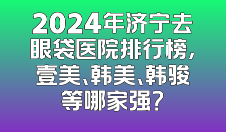2024年济宁去眼袋医院排行榜，壹美、韩美、韩骏等哪家强？