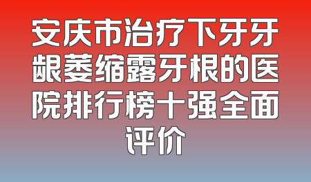 安庆市治疗下牙牙龈萎缩露牙根的医院排行榜十强全面评价