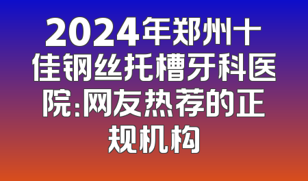2024年郑州十佳钢丝托槽牙科医院：网友热荐的正规机构