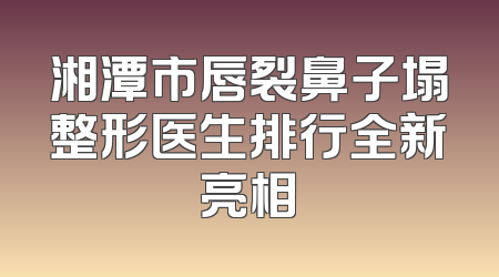 湘潭市唇裂鼻子塌整形医生排行全新亮相
