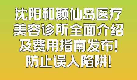 沈阳和颜仙岛医疗美容诊所全面介绍及费用指南发布！防止误入陷阱！