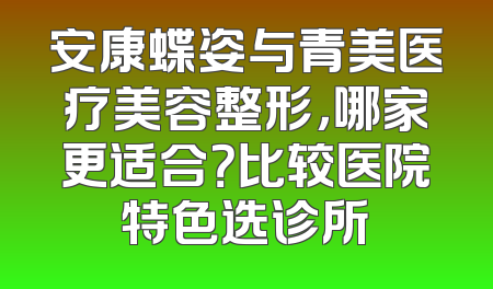 安康蝶姿与青美医疗美容整形，哪家更适合？比较医院特色选诊所