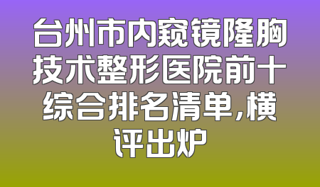 台州市内窥镜隆胸技术整形医院前十综合排名清单，横评出炉