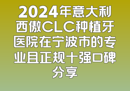 2024年意大利西傲CLC种植牙医院在宁波市的专业且正规十强口碑分享