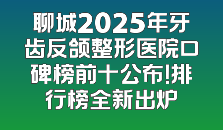 聊城2025年牙齿反颌整形医院口碑榜前十公布！排行榜全新出炉