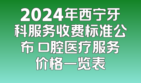 2024年西宁牙科服务收费标准公布 口腔医疗服务价格一览表
