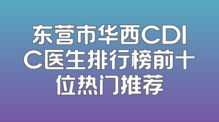 东营市华西CDIC医生排行榜前十位热门推荐