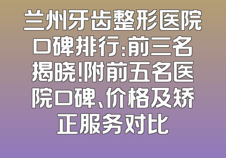 兰州牙齿整形医院口碑排行：前三名揭晓！附前五名医院口碑、价格及矫正服务对比