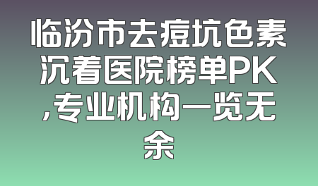 临汾市去痘坑色素沉着医院榜单PK，专业机构一览无余