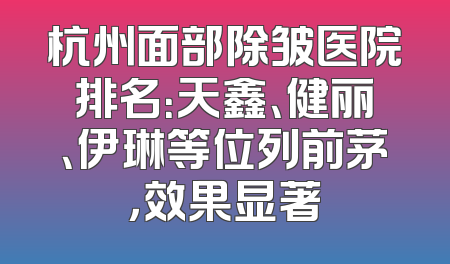 杭州面部除皱医院排名：天鑫、健丽、伊琳等位列前茅，效果显著
